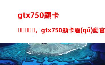 gtx750顯卡，gtx750顯卡驅(qū)動官方下載